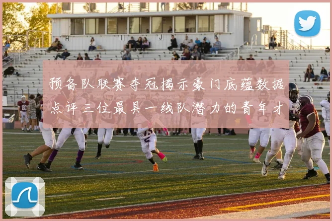 预备队联赛夺冠揭示豪门底蕴数据点评三位最具一线队潜力的青年才俊
