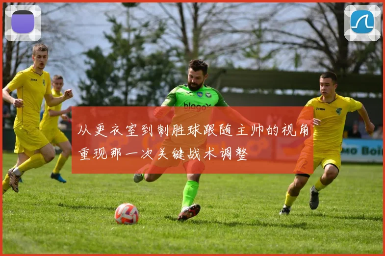 从更衣室到制胜球跟随主帅的视角重现那一次关键战术调整