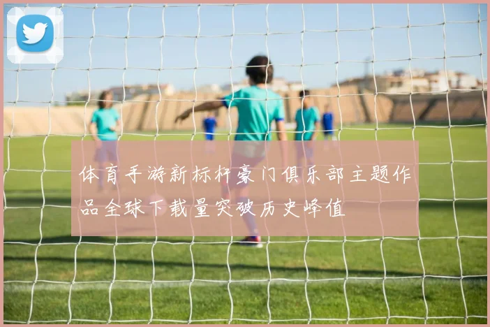 体育手游新标杆豪门俱乐部主题作品全球下载量突破历史峰值