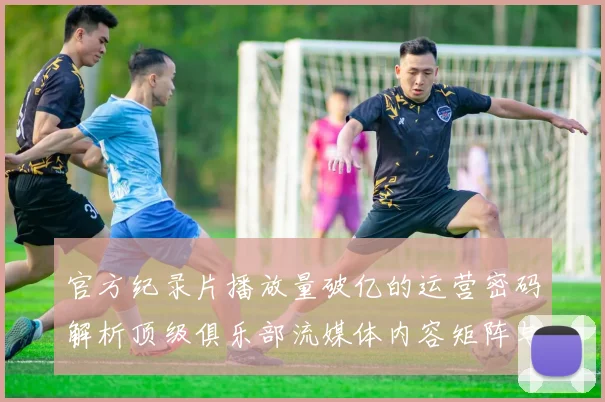 官方纪录片播放量破亿的运营密码解析顶级俱乐部流媒体内容矩阵与粉丝增长模型